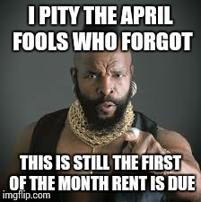 Mr. T Current Events Terrorism  | I PITY THE APRIL FOOLS WHO FORGOT THIS IS STILL THE FIRST OF THE MONTH RENT IS DUE | image tagged in mr t pity the fool | made w/ Imgflip meme maker