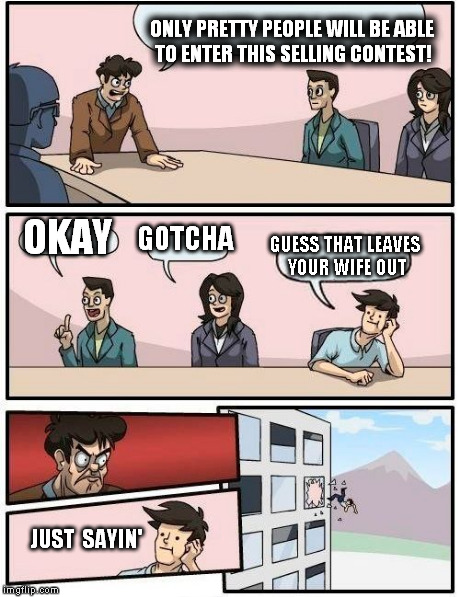 Boardroom Meeting Suggestion | ONLY PRETTY PEOPLE WILL BE ABLE TO ENTER THIS SELLING CONTEST! OKAY GOTCHA GUESS THAT LEAVES YOUR WIFE OUT JUST  SAYIN' | image tagged in memes,boardroom meeting suggestion | made w/ Imgflip meme maker