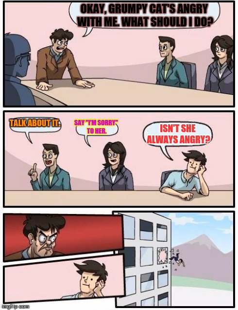Boardroom Meeting Suggestion | OKAY, GRUMPY CAT'S ANGRY WITH ME. WHAT SHOULD I DO? TALK ABOUT IT. SAY "I'M SORRY" TO HER. ISN'T SHE ALWAYS ANGRY? | image tagged in memes,boardroom meeting suggestion | made w/ Imgflip meme maker