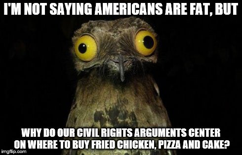 Weird Stuff I Do Potoo | I'M NOT SAYING AMERICANS ARE FAT, BUT WHY DO OUR CIVIL RIGHTS ARGUMENTS CENTER ON WHERE TO BUY FRIED CHICKEN, PIZZA AND CAKE? | image tagged in memes,weird stuff i do potoo | made w/ Imgflip meme maker