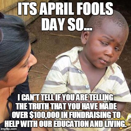 Third World Skeptical Kid | ITS APRIL FOOLS DAY SO... I CAN'T TELL IF YOU ARE TELLING THE TRUTH THAT YOU HAVE MADE OVER $100,000 IN FUNDRAISING TO HELP WITH OUR EDUCATI | image tagged in memes,third world skeptical kid | made w/ Imgflip meme maker