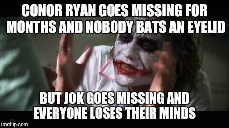 And everybody loses their minds Meme | CONOR RYAN GOES MISSING FOR MONTHS AND NOBODY BATS AN EYELID BUT JOK GOES MISSING AND EVERYONE LOSES THEIR MINDS | image tagged in memes,and everybody loses their minds | made w/ Imgflip meme maker