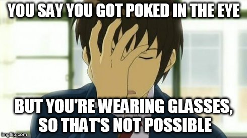 Kyon Facepalm Ver 2 | YOU SAY YOU GOT POKED IN THE EYE BUT YOU'RE WEARING GLASSES, SO THAT'S NOT POSSIBLE | image tagged in kyon facepalm ver 2 | made w/ Imgflip meme maker