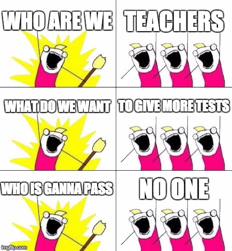What Do We Want 3 Meme | WHO ARE WE TEACHERS WHAT DO WE WANT TO GIVE MORE TESTS WHO IS GANNA PASS NO ONE | image tagged in memes,what do we want 3 | made w/ Imgflip meme maker