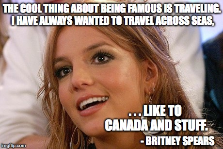 Britney Spears Meme | THE COOL THING ABOUT BEING FAMOUS IS TRAVELING. I HAVE ALWAYS WANTED TO TRAVEL ACROSS SEAS, . . . LIKE TO CANADA AND STUFF. - BRITNEY SPEARS | image tagged in memes,britney spears | made w/ Imgflip meme maker