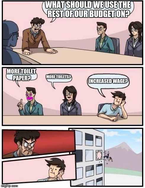 Boardroom Meeting Suggestion | WHAT SHOULD WE USE THE REST OF OUR BUDGET ON? MORE TOILET PAPER? MORE TOILETS? INCREASED WAGE? | image tagged in memes,boardroom meeting suggestion | made w/ Imgflip meme maker