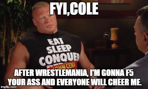 brock predicts the future. | FYI,COLE AFTER WRESTLEMANIA, I'M GONNA F5 YOUR ASS AND EVERYONE WILL CHEER ME. | image tagged in brock lesnar | made w/ Imgflip meme maker