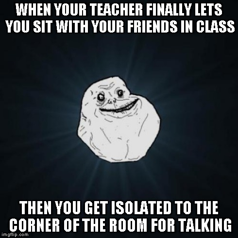 Forever Alone | WHEN YOUR TEACHER FINALLY LETS YOU SIT WITH YOUR FRIENDS IN CLASS THEN YOU GET ISOLATED TO THE CORNER OF THE ROOM FOR TALKING | image tagged in memes,forever alone | made w/ Imgflip meme maker