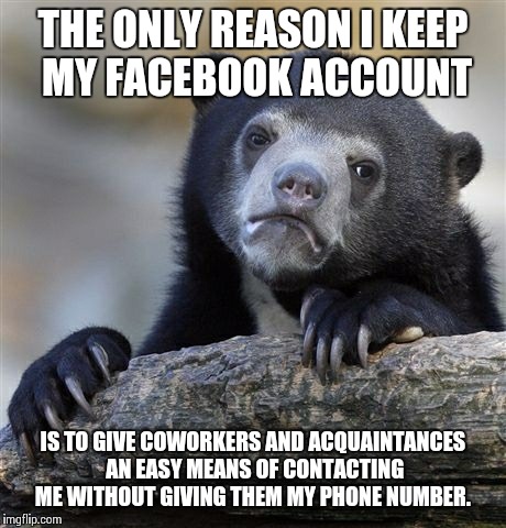 I've been bored with it for a long time, but... | THE ONLY REASON I KEEP MY FACEBOOK ACCOUNT IS TO GIVE COWORKERS AND ACQUAINTANCES AN EASY MEANS OF CONTACTING ME WITHOUT GIVING THEM MY PHON | image tagged in memes,confession bear | made w/ Imgflip meme maker