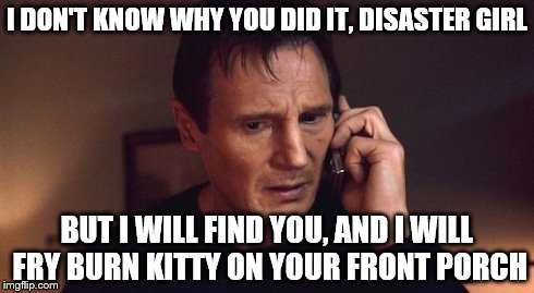 I DON'T KNOW WHY YOU DID IT, DISASTER GIRL BUT I WILL FIND YOU, AND I WILL FRY BURN KITTY ON YOUR FRONT PORCH | image tagged in liam neeson taken,disaster girl,burn kitty | made w/ Imgflip meme maker