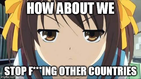 Haruhi stare | HOW ABOUT WE STOP F***ING OTHER COUNTRIES | image tagged in haruhi stare | made w/ Imgflip meme maker