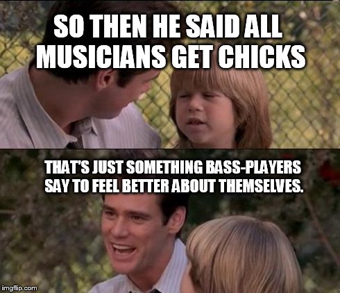 That's Just Something X Say Meme | SO THEN HE SAID ALL MUSICIANS GET CHICKS THAT'S JUST SOMETHING BASS-PLAYERS SAY TO FEEL BETTER ABOUT THEMSELVES. | image tagged in memes,thats just something x say | made w/ Imgflip meme maker