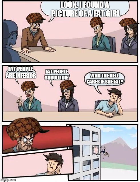 Boardroom Meeting Suggestion | LOOK, I FOUND A PICTURE OF A FAT GIRL FAT PEOPLE ARE INFERIOR FAT PEOPLE SHOULD DIE WHO THE HELL CARES IF SHE FAT? | image tagged in memes,boardroom meeting suggestion,scumbag | made w/ Imgflip meme maker