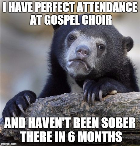 Confession Bear Meme | I HAVE PERFECT ATTENDANCE AT GOSPEL CHOIR AND HAVEN'T BEEN SOBER THERE IN 6 MONTHS | image tagged in memes,confession bear,AdviceAnimals | made w/ Imgflip meme maker