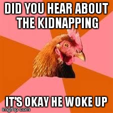 Anti-Joke Chicken | DID YOU HEAR ABOUT THE KIDNAPPING IT'S OKAY HE WOKE UP | image tagged in anti-joke chicken | made w/ Imgflip meme maker