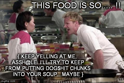 keep it up, assh@le | THIS FOOD IS SO .... !! { KEEP YELLING AT ME, ASSH@LE. I'LL TRY TO KEEP FROM PUTTING DOG$HIT CHUNKS INTO YOUR SOUP...MAYBE } | image tagged in memes,angry chef gordon ramsay,nsfw | made w/ Imgflip meme maker
