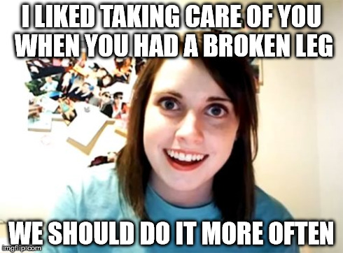 Overly Attached Girlfriend | I LIKED TAKING CARE OF YOU WHEN YOU HAD A BROKEN LEG WE SHOULD DO IT MORE OFTEN | image tagged in memes,overly attached girlfriend | made w/ Imgflip meme maker