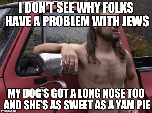 almost politically correct redneck red neck | I DON'T SEE WHY FOLKS HAVE A PROBLEM WITH JEWS MY DOG'S GOT A LONG NOSE TOO AND SHE'S AS SWEET AS A YAM PIE | image tagged in almost politically correct redneck red neck,AdviceAnimals | made w/ Imgflip meme maker