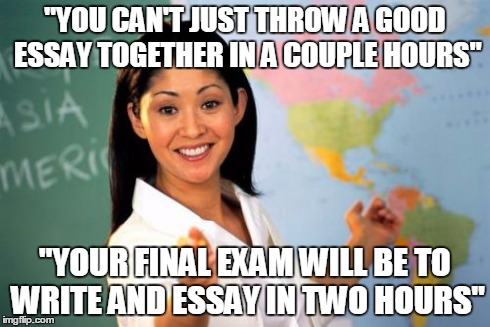 Unhelpful High School Teacher | "YOU CAN'T JUST THROW A GOOD ESSAY TOGETHER IN A COUPLE HOURS" "YOUR FINAL EXAM WILL BE TO WRITE AND ESSAY IN TWO HOURS" | image tagged in memes,unhelpful high school teacher | made w/ Imgflip meme maker