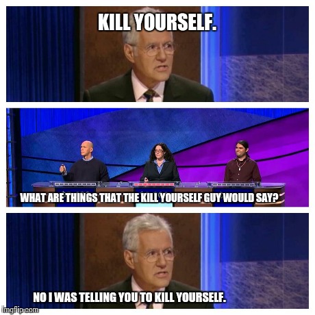 Alex hates his job | KILL YOURSELF. WHAT ARE THINGS THAT THE KILL YOURSELF GUY WOULD SAY? NO I WAS TELLING YOU TO KILL YOURSELF. | image tagged in meme,jeopardy | made w/ Imgflip meme maker
