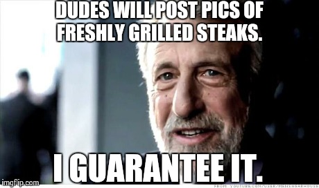 Spring is upon us... | DUDES WILL POST PICS OF FRESHLY GRILLED STEAKS. I GUARANTEE IT. | image tagged in memes,i guarantee it | made w/ Imgflip meme maker