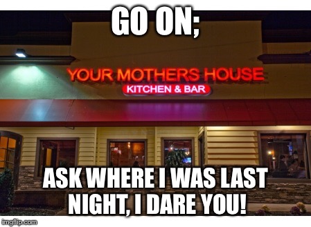 I Told You! | GO ON; ASK WHERE I WAS LAST NIGHT, I DARE YOU! | image tagged in your mother's house | made w/ Imgflip meme maker