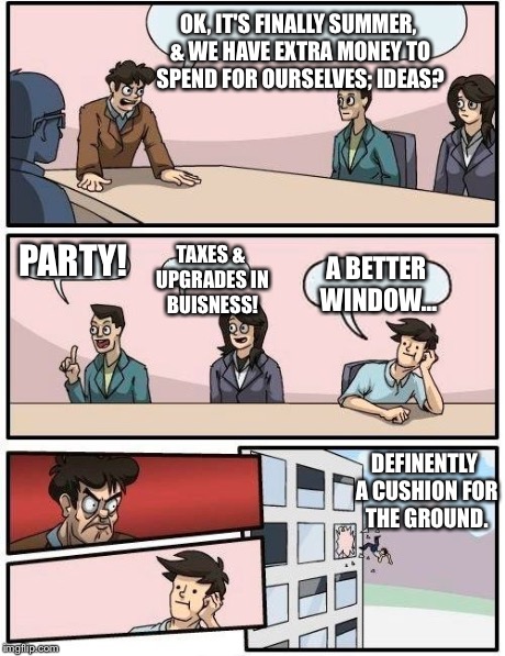 Boardroom Meeting Suggestion | OK, IT'S FINALLY SUMMER, & WE HAVE EXTRA MONEY TO SPEND FOR OURSELVES; IDEAS? PARTY! TAXES & UPGRADES IN BUISNESS! A BETTER WINDOW… DEFINENT | image tagged in memes,boardroom meeting suggestion | made w/ Imgflip meme maker