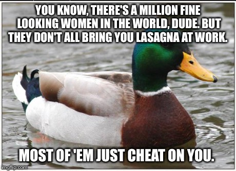 Actual Advice Mallard Meme | YOU KNOW, THERE'S A MILLION FINE LOOKING WOMEN IN THE WORLD, DUDE. BUT THEY DON'T ALL BRING YOU LASAGNA AT WORK. MOST OF 'EM JUST CHEAT ON Y | image tagged in memes,actual advice mallard,AdviceAnimals | made w/ Imgflip meme maker