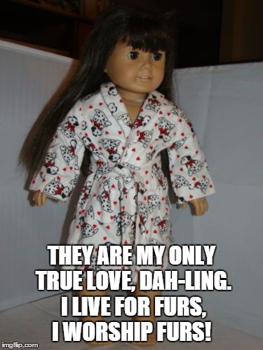 THEY ARE MY ONLY TRUE LOVE, DAH-LING. I LIVE FOR FURS, I WORSHIP FURS! | made w/ Imgflip meme maker