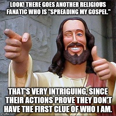 Buddy Christ Meme | LOOK! THERE GOES ANOTHER RELIGIOUS FANATIC WHO IS "SPREADING MY GOSPEL." THAT'S VERY INTRIGUING, SINCE THEIR ACTIONS PROVE THEY DON'T HAVE T | image tagged in memes,buddy christ | made w/ Imgflip meme maker