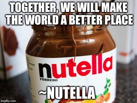 nutella | TOGETHER, WE WILL MAKE THE WORLD A BETTER PLACE ~NUTELLA | image tagged in nutella | made w/ Imgflip meme maker