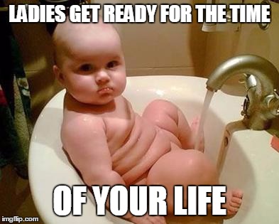 fat baby | LADIES GET READY FOR THE TIME OF YOUR LIFE | image tagged in fat baby | made w/ Imgflip meme maker