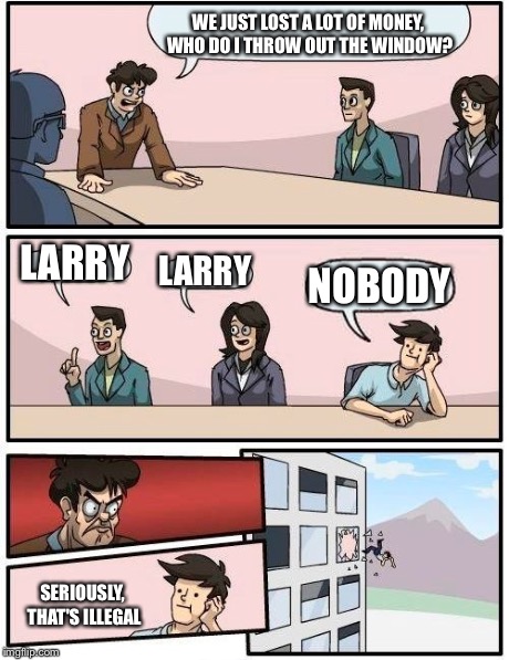Boardroom Meeting Suggestion Meme | WE JUST LOST A LOT OF MONEY, WHO DO I THROW OUT THE WINDOW? LARRY LARRY NOBODY SERIOUSLY, THAT'S ILLEGAL | image tagged in memes,boardroom meeting suggestion | made w/ Imgflip meme maker