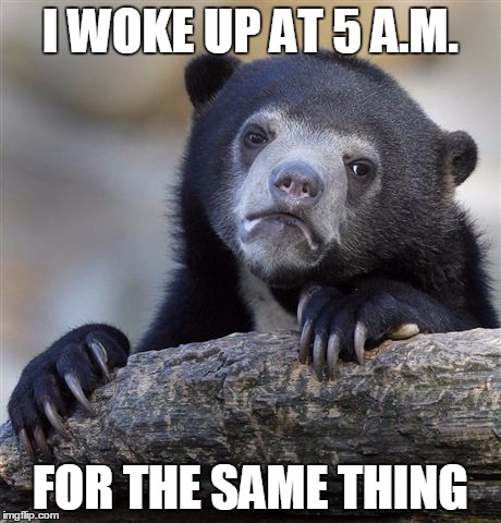 Confession Bear Meme | I WOKE UP AT 5 A.M. FOR THE SAME THING | image tagged in memes,confession bear | made w/ Imgflip meme maker