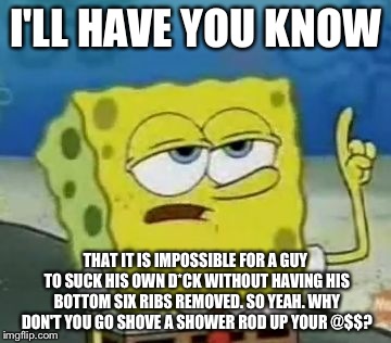 When people tell me to suck my d*ck, i'm like: | I'LL HAVE YOU KNOW THAT IT IS IMPOSSIBLE FOR A GUY TO SUCK HIS OWN D*CK WITHOUT HAVING HIS BOTTOM SIX RIBS REMOVED. SO YEAH. WHY DON'T YOU G | image tagged in memes,ill have you know spongebob | made w/ Imgflip meme maker