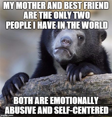 Confession Bear Meme | MY MOTHER AND BEST FRIEND ARE THE ONLY TWO PEOPLE I HAVE IN THE WORLD BOTH ARE EMOTIONALLY ABUSIVE AND SELF-CENTERED | image tagged in memes,confession bear | made w/ Imgflip meme maker