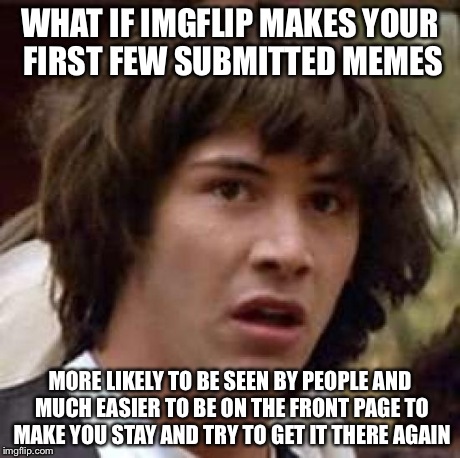 It seems true. I only got my meme on the front page once on my second day | WHAT IF IMGFLIP MAKES YOUR FIRST FEW SUBMITTED MEMES MORE LIKELY TO BE SEEN BY PEOPLE AND MUCH EASIER TO BE ON THE FRONT PAGE TO MAKE YOU ST | image tagged in memes,conspiracy keanu | made w/ Imgflip meme maker