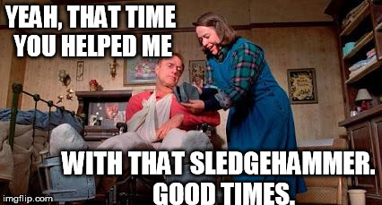 Misery 2 | YEAH, THAT TIME YOU HELPED ME WITH THAT SLEDGEHAMMER.  GOOD TIMES. | image tagged in misery 2 | made w/ Imgflip meme maker