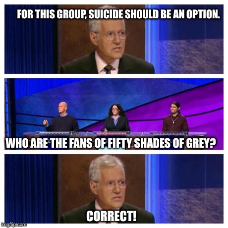Jeopardy | FOR THIS GROUP, SUICIDE SHOULD BE AN OPTION. WHO ARE THE FANS OF FIFTY SHADES OF GREY? CORRECT! | image tagged in jeopardy | made w/ Imgflip meme maker