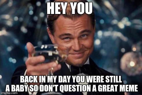 Leonardo Dicaprio Cheers Meme | HEY YOU BACK IN MY DAY YOU WERE STILL A BABY SO DON'T QUESTION A GREAT MEME | image tagged in memes,leonardo dicaprio cheers | made w/ Imgflip meme maker