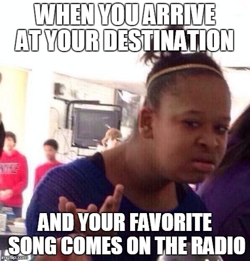 Black Girl Wat | WHEN YOU ARRIVE AT YOUR DESTINATION AND YOUR FAVORITE SONG COMES ON THE RADIO | image tagged in memes,black girl wat | made w/ Imgflip meme maker