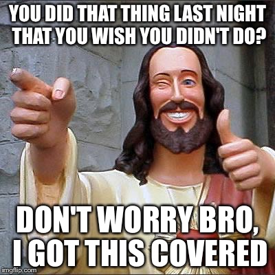 Buddy Christ Meme | YOU DID THAT THING LAST NIGHT THAT YOU WISH YOU DIDN'T DO? DON'T WORRY BRO, I GOT THIS COVERED | image tagged in memes,buddy christ | made w/ Imgflip meme maker