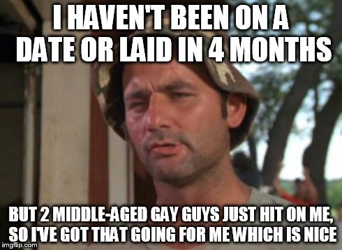 So I Got That Goin For Me Which Is Nice | I HAVEN'T BEEN ON A DATE OR LAID IN 4 MONTHS BUT 2 MIDDLE-AGED GAY GUYS JUST HIT ON ME, SO I'VE GOT THAT GOING FOR ME WHICH IS NICE | image tagged in memes,so i got that goin for me which is nice,AdviceAnimals | made w/ Imgflip meme maker