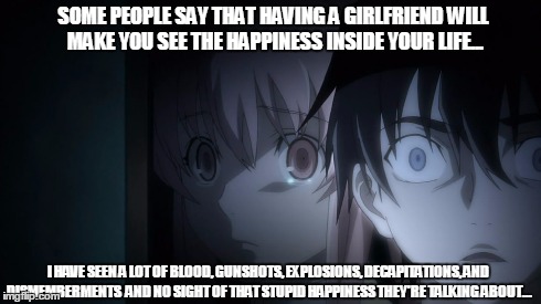 What I think of Yuno - Amano Yukiteru | SOME PEOPLE SAY THAT HAVING A GIRLFRIEND WILL MAKE YOU SEE THE HAPPINESS INSIDE YOUR LIFE... I HAVE SEEN A LOT OF BLOOD, GUNSHOTS, EXPLOSION | image tagged in anime | made w/ Imgflip meme maker