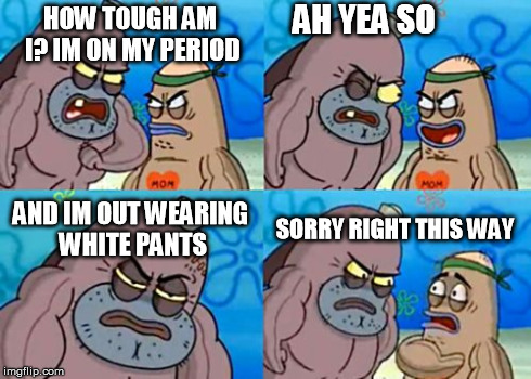 How Tough Are You | HOW TOUGH AM I? IM ON MY PERIOD AH YEA SO AND IM OUT WEARING WHITE PANTS SORRY RIGHT THIS WAY | image tagged in memes,how tough are you | made w/ Imgflip meme maker