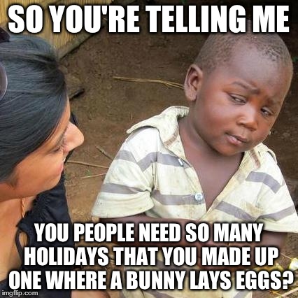 Third World Skeptical Kid Meme | SO YOU'RE TELLING ME YOU PEOPLE NEED SO MANY HOLIDAYS THAT YOU MADE UP ONE WHERE A BUNNY LAYS EGGS? | image tagged in memes,third world skeptical kid | made w/ Imgflip meme maker