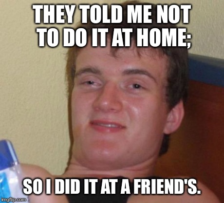 10 Guy | THEY TOLD ME NOT TO DO IT AT HOME; SO I DID IT AT A FRIEND'S. | image tagged in memes,10 guy | made w/ Imgflip meme maker