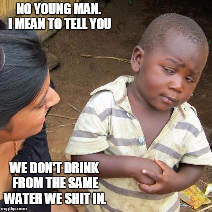 Third World Skeptical Kid Meme | NO YOUNG MAN. I MEAN TO TELL YOU WE DON'T DRINK FROM THE SAME WATER WE SHIT IN. | image tagged in memes,third world skeptical kid | made w/ Imgflip meme maker