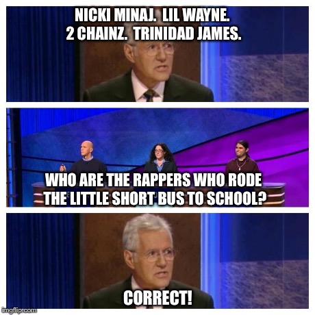 Jeopardy | NICKI MINAJ.  LIL WAYNE. 2 CHAINZ.  TRINIDAD JAMES. CORRECT! WHO ARE THE RAPPERS WHO RODE THE LITTLE SHORT BUS TO SCHOOL? | image tagged in jeopardy | made w/ Imgflip meme maker