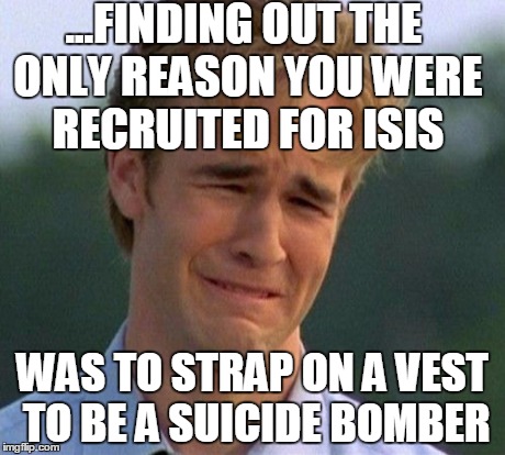 1990s First World Problems Meme | ...FINDING OUT THE ONLY REASON YOU WERE RECRUITED FOR ISIS WAS TO STRAP ON A VEST TO BE A SUICIDE BOMBER | image tagged in memes,1990s first world problems | made w/ Imgflip meme maker